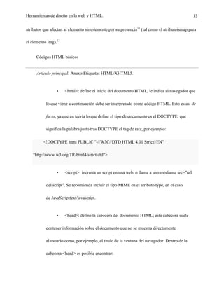 Herramientas de diseño en la web y HTML.                                                         15


atributos que afectan al elemento simplemente por su presencia11 (tal como el atributoismap para

el elemento img).12


     Códigos HTML básicos


     Artículo principal: Anexo:Etiquetas HTML/XHTML5.



                     <html>: define el inicio del documento HTML, le indica al navegador que

           lo que viene a continuación debe ser interpretado como código HTML. Esto es así de

           facto, ya que en teoría lo que define el tipo de documento es el DOCTYPE, que

           significa la palabra justo tras DOCTYPE el tag de raíz, por ejemplo:

         <!DOCTYPE html PUBLIC "-//W3C//DTD HTML 4.01 Strict//EN"

   "http://www.w3.org/TR/html4/strict.dtd">



                     <script>: incrusta un script en una web, o llama a uno mediante src="url

           del script". Se recomienda incluir el tipo MIME en el atributo type, en el caso

           de JavaScripttext/javascript.



                     <head>: define la cabecera del documento HTML; esta cabecera suele

           contener información sobre el documento que no se muestra directamente

           al usuario como, por ejemplo, el título de la ventana del navegador. Dentro de la

           cabecera <head> es posible encontrar:
 