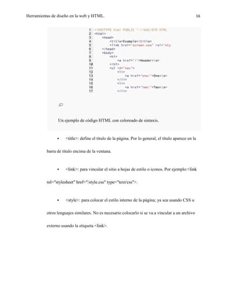 Herramientas de diseño en la web y HTML.                                                              16




                Un ejemplo de código HTML con coloreado de sintaxis.



                   <title>: define el título de la página. Por lo general, el título aparece en la

          barra de título encima de la ventana.



                   <link>: para vincular el sitio a hojas de estilo o iconos. Por ejemplo:<link

          rel="stylesheet" href="/style.css" type="text/css">.



                   <style>: para colocar el estilo interno de la página; ya sea usando CSS u

          otros lenguajes similares. No es necesario colocarlo si se va a vincular a un archivo

          externo usando la etiqueta <link>.
 