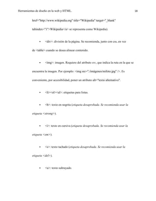 Herramientas de diseño en la web y HTML.                                                        18


          href="http://www.wikipedia.org" title="Wikipedia" target="_blank"

          tabindex="1">Wikipedia</a> se representa como Wikipedia).



                   <div>: división de la página. Se recomienda, junto con css, en vez

          de <table> cuando se desea alinear contenido.



                   <img>: imagen. Requiere del atributo src, que indica la ruta en la que se

          encuentra la imagen. Por ejemplo: <img src="./imágenes/mifoto.jpg" />. Es

          conveniente, por accesibilidad, poner un atributo alt="texto alternativo".



                   <li><ol><ul>: etiquetas para listas.



                   <b>: texto en negrita (etiqueta desaprobada. Se recomienda usar la

          etiqueta <strong>).



                   <i>: texto en cursiva (etiqueta desaprobada. Se recomienda usar la

          etiqueta <em>).



                   <s>: texto tachado (etiqueta desaprobada. Se recomienda usar la

          etiqueta <del>).



                   <u>: texto subrayado.
 