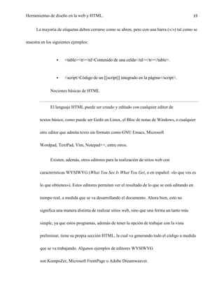 Herramientas de diseño en la web y HTML.                                                           19


     La mayoría de etiquetas deben cerrarse como se abren, pero con una barra («/») tal como se

muestra en los siguientes ejemplos:



                    <table><tr><td>Contenido de una celda</td></tr></table>.



                    <script>Código de un [[script]] integrado en la página</script>.

             Nociones básicas de HTML


             El lenguaje HTML puede ser creado y editado con cualquier editor de

       textos básico, como puede ser Gedit en Linux, el Bloc de notas de Windows, o cualquier

       otro editor que admita texto sin formato como GNU Emacs, Microsoft

       Wordpad, TextPad, Vim, Notepad++, entre otros.


             Existen, además, otros editores para la realización de sitios web con

       características WYSIWYG (What You See Is What You Get, o en español: «lo que ves es

       lo que obtienes»). Estos editores permiten ver el resultado de lo que se está editando en

       tiempo real, a medida que se va desarrollando el documento. Ahora bien, esto no

       significa una manera distinta de realizar sitios web, sino que una forma un tanto más

       simple, ya que estos programas, además de tener la opción de trabajar con la vista

       preliminar, tiene su propia sección HTML, la cual va generando todo el código a medida

       que se va trabajando. Algunos ejemplos de editores WYSIWYG

       son KompoZer, Microsoft FrontPage o Adobe Dreamweaver.
 