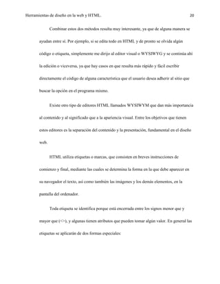 Herramientas de diseño en la web y HTML.                                                           20


              Combinar estos dos métodos resulta muy interesante, ya que de alguna manera se

       ayudan entre sí. Por ejemplo, si se edita todo en HTML y de pronto se olvida algún

       código o etiqueta, simplemente me dirijo al editor visual o WYSIWYG y se continúa ahí

       la edición o viceversa, ya que hay casos en que resulta más rápido y fácil escribir

       directamente el código de alguna característica que el usuario desea adherir al sitio que

       buscar la opción en el programa mismo.


              Existe otro tipo de editores HTML llamados WYSIWYM que dan más importancia

       al contenido y al significado que a la apariencia visual. Entre los objetivos que tienen

       estos editores es la separación del contenido y la presentación, fundamental en el diseño

       web.


              HTML utiliza etiquetas o marcas, que consisten en breves instrucciones de

       comienzo y final, mediante las cuales se determina la forma en la que debe aparecer en

       su navegador el texto, así como también las imágenes y los demás elementos, en la

       pantalla del ordenador.


              Toda etiqueta se identifica porque está encerrada entre los signos menor que y

       mayor que (<>), y algunas tienen atributos que pueden tomar algún valor. En general las

       etiquetas se aplicarán de dos formas especiales:
 