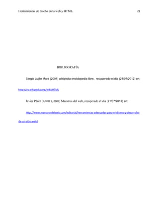 Herramientas de diseño en la web y HTML.                                                       22




                               BIBLIOGRAFÍA


      Sergio Luján Mora (2001) wikipedia enciclopedia libre, recuperado el día (21/07/2012) en:


http://es.wikipedia.org/wiki/HTML



      Javier Pérez (JUNIO 5, 2007) Maestros del web, recuperado el día (21/07/2012) en:


      http://www.maestrosdelweb.com/editorial/herramientas-adecuadas-para-el-diseno-y-desarrollo-


de-un-sitio-web/
 
