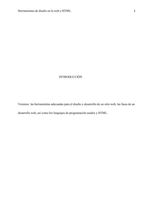 Herramientas de diseño en la web y HTML.                                                      3




                                 INTRODUCCIÓN




Veremos las herramientas adecuadas para el diseño y desarrollo de un sitio web, las fases de un

desarrollo web, así como los lenguajes de programación usados y HTML.
 