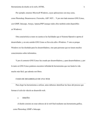 Herramientas de diseño en la web y HTML.                                                            5


     Por ejemplo, tenemos Microsoft Windows, cuyas aplicaciones son muy caras,

como Photoshop, Dreamweaver, Fireworks, ASP .NET… Y por otro lado tenemos GNU/Linux,

con GIMP, Inkscape, Amaya, Aptana,PHP (aunque todos ellos también están disponibles

en Windows).


     Otra característica a tener en cuenta es las facilidades que el Sistema Operativo aporta al

desarrollador, y en este sentido GNU/Linux se lleva de calle a Windows. Y esto es porque

Windows no fue diseñado para los desarrolladores, sino para personas que no tienen muchos

conocimientos sobre informática.


     Y por el contrario GNU/Linux fue creado por desarrolladores, y para desarrolladores; y por

lo tanto en GNU/Linux podemos encontrar infinidad de herramientas que nos harán la vida

mucho más fácil, que además son libres.


     FASES DE DESARROLLO DE UNA WEB


     Para elegir las herramientas a utilizar, antes debemos identificar las fases del proceso que

forman el ciclo de vida de un desarrollo web.


               DISEÑO:


        el diseño consiste en crear esbozos de la web final mediante una herramienta gráfica,

  como Photoshop, GIMP o Inkscape.
 
