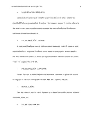 Herramientas de diseño en la web y HTML.                                                           6


               MAQUETACIÓN HTML/CSS:


        La maquetación consiste en convertir los esbozos creados en la fase anterior en

  plantillasHTML, su respectiva hoja de estilos, y las imágenes usadas. Es posible saltarse la

  fase anterior para comenzar directamente con esta fase, dependiendo de si dominamos

  herramientas como Photoshop o no.


               PROGRAMACIÓN CLIENTE:


        la programación cliente consiste básicamente en Javascript. Una web puede no tener

  necesidad de hacer programación cliente, como puede ser una pequeña web corporativa

  con poca información estática, o puede que requiera enormes esfuerzos en esta fase, como

  ocurre con los proyectos Web 2.0.


               PROGRAMACIÓN SERVIDOR:


        En esta fase, que se desarrolla junto con la anterior, crearemos la aplicación web en

  un lenguaje de servidor, como puede ser PHP, ASP .NET, Python, Perl, etc.


               DEPURACIÓN:


        Esta fase enlaza la anterior con la siguiente, y es donde haremos las pruebas unitarias,

  aserciones, trazas, etc.


               PRUEBAS EN LOCAL:
 