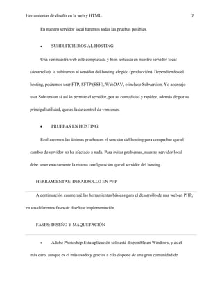 Herramientas de diseño en la web y HTML.                                                        7


        En nuestro servidor local haremos todas las pruebas posibles.


              SUBIR FICHEROS AL HOSTING:


        Una vez nuestra web esté completada y bien testeada en nuestro servidor local

  (desarrollo), la subiremos al servidor del hosting elegido (producción). Dependiendo del

  hosting, podremos usar FTP, SFTP (SSH), WebDAV, o incluso Subversion. Yo aconsejo

  usar Subversion si así lo permite el servidor, por su comodidad y rapidez, además de por su

  principal utilidad, que es la de control de versiones.


              PRUEBAS EN HOSTING:


        Realizaremos las últimas pruebas en el servidor del hosting para comprobar que el

  cambio de servidor no ha afectado a nada. Para evitar problemas, nuestro servidor local

  debe tener exactamente la misma configuración que el servidor del hosting.


     HERRAMIENTAS: DESARROLLO EN PHP


     A continuación enumeraré las herramientas básicas para el desarrollo de una web en PHP,

en sus diferentes fases de diseño e implementación.


     FASES: DISEÑO Y MAQUETACIÓN



              Adobe Photoshop:Esta aplicación sólo está disponible en Windows, y es el

  más caro, aunque es el más usado y gracias a ello dispone de una gran comunidad de
 