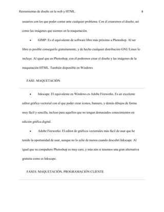 Herramientas de diseño en la web y HTML.                                                       8


  usuarios con los que poder contar ante cualquier problema. Con él crearemos el diseño, así

  como las imágenes que usemos en la maquetación.

               GIMP: Es el equivalente de software libre más próximo a Photoshop. Al ser

  libre es posible conseguirlo gratuitamente, y de hecho cualquier distribución GNU/Linux lo

  incluye. Al igual que en Photoshop, con él podremos crear el diseño y las imágenes de la

  maquetación HTML. También disponible en Windows



     FASE: MAQUETACIÓN



               Inkscape: El equivalente en Windows es Adobe Fireworks. Es un excelente

  editor gráfico vectorial con el que poder crear iconos, banners, y demás dibujos de forma

  muy fácil y sencilla, incluso para aquellos que no tengan demasiados conocimientos en

  edición gráfica digital.

               Adobe Fireworks: El editor de gráficos vectoriales más fácil de usar que he

  tenido la oportunidad de usar, aunque no lo eché de menos cuando descubrí Inkscape. Al

  igual que su compañero Photoshop es muy caro, y más aún si tenemos una gran alternativa

  gratuita como es Inkscape.



     FASES: MAQUETACIÓN, PROGRAMACIÓN CLIENTE
 