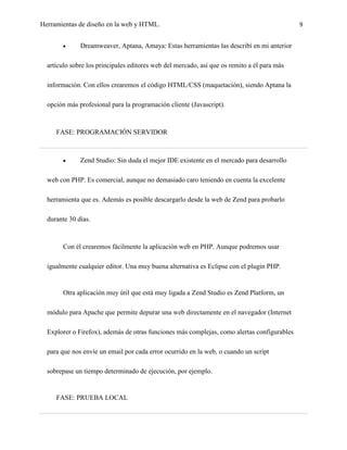 Herramientas de diseño en la web y HTML.                                                     9


              Dreamweaver, Aptana, Amaya: Estas herramientas las describí en mi anterior

  artículo sobre los principales editores web del mercado, así que os remito a él para más

  información. Con ellos crearemos el código HTML/CSS (maquetación), siendo Aptana la

  opción más profesional para la programación cliente (Javascript).



     FASE: PROGRAMACIÓN SERVIDOR



              Zend Studio: Sin duda el mejor IDE existente en el mercado para desarrollo

  web con PHP. Es comercial, aunque no demasiado caro teniendo en cuenta la excelente

  herramienta que es. Además es posible descargarlo desde la web de Zend para probarlo

  durante 30 días.



       Con él crearemos fácilmente la aplicación web en PHP. Aunque podremos usar

  igualmente cualquier editor. Una muy buena alternativa es Eclipse con el plugin PHP.


       Otra aplicación muy útil que está muy ligada a Zend Studio es Zend Platform, un

  módulo para Apache que permite depurar una web directamente en el navegador (Internet

  Explorer o Firefox), además de otras funciones más complejas, como alertas configurables

  para que nos envíe un email por cada error ocurrido en la web, o cuando un script

  sobrepase un tiempo determinado de ejecución, por ejemplo.


     FASE: PRUEBA LOCAL
 