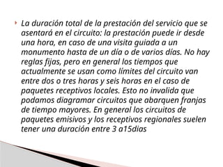  La duración total de la prestación del servicio que se
asentará en el circuito: la prestación puede ir desde
una hora, en caso de una visita guiada a un
monumento hasta de un día o de varios días. No hay
reglas fijas, pero en general los tiempos que
actualmente se usan como límites del circuito van
entre dos o tres horas y seis horas en el caso de
paquetes receptivos locales. Esto no invalida que
podamos diagramar circuitos que abarquen franjas
de tiempo mayores. En general los circuitos de
paquetes emisivos y los receptivos regionales suelen
tener una duración entre 3 a15dias
 