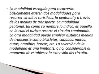  La modalidad escogida para recorrerlo:
básicamente existen dos modalidades para
recorrer circuitos turísticos, la peatonal y a través
de los medios de transporte. La modalidad
peatonal, tal como su nombre lo indica, es aquella
en la cual el turista recorre el circuito caminando.
La otra modalidad puede emplear distintos medios
de transporte como bicicletas, caballos, motos,
autos, ómnibus, barcos, etc. La selección de la
modalidad es una limitante, o no, considerable al
momento de establecer la extensión del circuito.
 