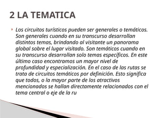  Los circuitos turísticos pueden ser generales o temáticos.
Son generales cuando en su transcurso desarrollan
distintos temas, brindando al visitante un panorama
global sobre el lugar visitado. Son temáticos cuando en
su transcurso desarrollan solo temas específicos. En este
último caso encontramos un mayor nivel de
profundidad y especialización. En el caso de las rutas se
trata de circuitos temáticos por definición. Esto significa
que todos, o la mayor parte de los atractivos
mencionados se hallan directamente relacionados con el
tema central o eje de la ru
2 LA TEMATICA
 