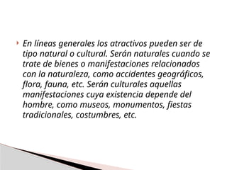  En líneas generales los atractivos pueden ser de
tipo natural o cultural. Serán naturales cuando se
trate de bienes o manifestaciones relacionados
con la naturaleza, como accidentes geográficos,
flora, fauna, etc. Serán culturales aquellas
manifestaciones cuya existencia depende del
hombre, como museos, monumentos, fiestas
tradicionales, costumbres, etc.
 