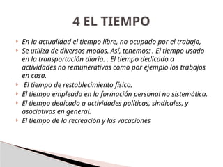  En la actualidad el tiempo libre, no ocupado por el trabajo,
 Se utiliza de diversos modos. Así, tenemos: . El tiempo usado
en la transportación diaria. . El tiempo dedicado a
actividades no remunerativas como por ejemplo los trabajos
en casa.
 El tiempo de restablecimiento físico.
 El tiempo empleado en la formación personal no sistemática.
 El tiempo dedicado a actividades políticas, sindicales, y
asociativas en general.
 El tiempo de la recreación y las vacaciones
4 EL TIEMPO
 