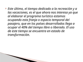  Este último, el tiempo dedicado a la recreación y a
las vacaciones, es el que ahora nos interesa ya que
al elaborar el programa turístico estamos
ocupando esta franja o espacio temporal del
pasajero, que en los países desarrollados llega a
ocupar el 40% del tiempo libre o liberado. El uso
de este tiempo se encuentra en estado de
transformación.
 