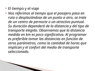  El tiempo y el viaje
 Nos referimos al tiempo que el pasajero pasa en
ruta o desplazándose de un punto a otro, se trate
de un centro de pernocte o un atractivo puntual.
Su duración dependerá de la distancia y del tipo de
transporte elegido. Observamos que la distancia
medida en km es poco significativa. Al programar
es preferible tomar las distancias en función de
otros parámetros, como la cantidad de horas que
implican y el confort del medio de transporte
seleccionado.
 