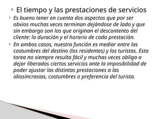  El tiempo y las prestaciones de servicios
 Es bueno tener en cuenta dos aspectos que por ser
obvios muchas veces terminan dejándose de lado y que
sin embargo son los que originan el descontento del
cliente: la duración y el horario de cada prestación.
 En ambos casos, nuestra función es mediar entre las
costumbres del destino (los residentes) y los turistas. Esta
tarea no siempre resulta fácil y muchas veces obliga a
dejar liberados ciertos servicios ante la imposibilidad de
poder ajustar las distintas prestaciones a las
idiosincrasias, costumbres o preferencia del turista.
 