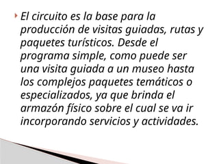  El circuito es la base para la
producción de visitas guiadas, rutas y
paquetes turísticos. Desde el
programa simple, como puede ser
una visita guiada a un museo hasta
los complejos paquetes temáticos o
especializados, ya que brinda el
armazón físico sobre el cual se va ir
incorporando servicios y actividades.
 