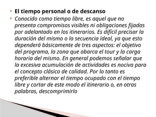  El tiempo personal o de descanso
 Conocido como tiempo libre, es aquel que no
presenta compromisos visibles ni obligaciones fijadas
por adelantado en los itinerarios. Es difícil precisar la
duración del mismo o la secuencia ideal, ya que esto
dependerá básicamente de tres aspectos: el objetivo
del programa, la zona que abarca el tour y la carga
horaria del mismo. En general podemos señalar que
la excesiva acumulación de actividades es nociva para
el concepto clásico de calidad. Por lo tanto es
preferible alternar el tiempo ocupado con el tiempo
libre y cortar de este modo el itinerario o, en otras
palabras, descomprimirlo
 
