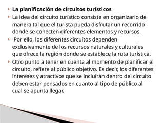  La planificación de circuitos turísticos
 La idea del circuito turístico consiste en organizarlo de
manera tal que el turista pueda disfrutar un recorrido
donde se conecten diferentes elementos y recursos.
 Por ello, los diferentes circuitos dependen
exclusivamente de los recursos naturales y culturales
que ofrece la región donde se establece la ruta turística.
 Otro punto a tener en cuenta al momento de planificar el
circuito, refiere al público objetivo. Es decir, los diferentes
intereses y atractivos que se incluirán dentro del circuito
deben estar pensados en cuanto al tipo de público al
cual se apunta llegar.
 