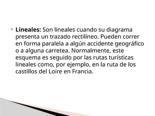  Lineales: Son lineales cuando su diagrama
presenta un trazado rectilíneo. Pueden correr
en forma paralela a algún accidente geográfico
o a alguna carretea. Normalmente, este
esquema es seguido por las rutas turísticas
lineales como, por ejemplo, en la ruta de los
castillos del Loire en Francia.
 
