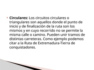  Circulares: Los circuitos circulares o
triangulares son aquellos donde el punto de
inicio y de finalización de la ruta son los
mismos y en cuyo recorrido no se permite la
misma calle o camino. Pueden unir tramos de
distintas carreteras. Como ejemplo podemos
citar a la Ruta de Extremadura-Tierra de
conquistadores.
 