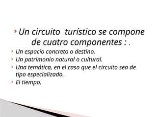  Un circuito turístico se compone
de cuatro componentes : .
 Un espacio concreto o destino.
 Un patrimonio natural o cultural.
 Una temática, en el caso que el circuito sea de
tipo especializado.
 El tiempo.
 