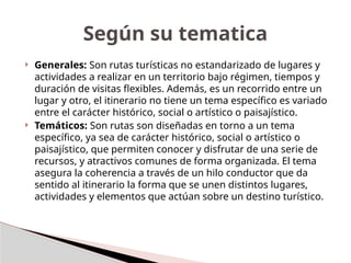  Generales: Son rutas turísticas no estandarizado de lugares y
actividades a realizar en un territorio bajo régimen, tiempos y
duración de visitas flexibles. Además, es un recorrido entre un
lugar y otro, el itinerario no tiene un tema específico es variado
entre el carácter histórico, social o artístico o paisajístico.
 Temáticos: Son rutas son diseñadas en torno a un tema
específico, ya sea de carácter histórico, social o artístico o
paisajístico, que permiten conocer y disfrutar de una serie de
recursos, y atractivos comunes de forma organizada. El tema
asegura la coherencia a través de un hilo conductor que da
sentido al itinerario la forma que se unen distintos lugares,
actividades y elementos que actúan sobre un destino turístico.
Según su tematica
 