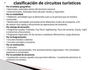  clasificación de circuitos turísticos
 Por el ámbito geográfico:
 • Nacionales; realizados dentro del territorio nacional.
 • Internacionales, realizados fuera del país: locales y regionales.
 Por la modalidad:
 • Pedestres; actividades que se desarrolla a pie o a la persona que se moviliza
 caminando.
 • Multimodal; actividades articuladas entre diferentes modos de transporte, a fin
 de realizar más rápida y eficazmente las operaciones de trasbordo.
 Por tiempo de duración:
 • Programas Locales: Traslados, City Tours, Sightseeing, Tours de compras, City by night
o nocturnas y Excursiones.
 • Programas regionales: Fin de semana o weekend, Miniturismo, Larga distancia.
 Por la Diagramación:
 • Circuitos lineales o abiertos
 • Circuitos cerrados o circulares
 Por su motivación:
 • Culturales
 • Fines físico-recreacionales • Por acontecimientos organizados • Por actividades
populares o comerciales.
 Por la cantidad de atractivos:
 • Localización unívoca: aquella cosa que tiene idéntico. • Localización plurívoca: lo
contrario a lo unívoca
 