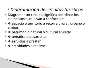  Diagramación de circuitos turísticos
 Diagramar un circuito significa coordinar los
elementos que lo van a conformar:
 ❖ espacio o territorio a recorrer: rural, urbano o
ambos
 ❖ patrimonio natural o cultural a visitar
 ❖ temática a desarrollar
 ❖ servicios a prestar
 ❖ actividades a realizar
 