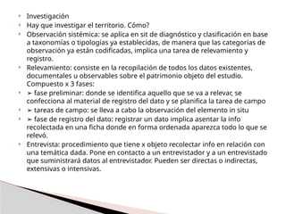  Investigación
 Hay que investigar el territorio. Cómo?
 Observación sistémica​
: se aplica en sit de diagnóstico y clasificación en base
a taxonomías o tipologías ya establecidas, de manera que las categorías de
observación ya están codificadas, implica una tarea de relevamiento y
registro.
 Relevamiento​
: consiste en la recopilación de todos los datos existentes,
documentales u observables sobre el patrimonio objeto del estudio.
Compuesto x 3 fases:
 ➢ fase preliminar: donde se identifica aquello que se va a relevar, se
confecciona al material de registro del dato y se planifica la tarea de campo
 ➢ tareas de campo: se lleva a cabo la observación del elemento in situ
 ➢ fase de registro del dato: registrar un dato implica asentar la info
recolectada en una ficha donde en forma ordenada aparezca todo lo que se
relevó.
 Entrevista​
: procedimiento que tiene x objeto recolectar info en relación con
una temática dada. Pone en contacto a un entrevistador y a un entrevistado
que suministrará datos al entrevistador. Pueden ser directas o indirectas,
extensivas o intensivas.
 
