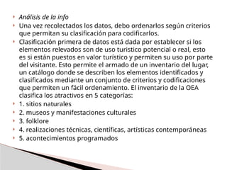  Análisis de la info
 Una vez recolectados los datos, debo ordenarlos según criterios
que permitan su clasificación para codificarlos.
 Clasificación primera de datos está dada por establecer si los
elementos relevados son de uso turistico potencial o real, esto
es si están puestos en valor turístico y permiten su uso por parte
del visitante. Esto permite el armado de un inventario del lugar,
un catálogo donde se describen los elementos identificados y
clasificados mediante un conjunto de criterios y codificaciones
que permiten un fácil ordenamiento. El inventario de la OEA
clasifica los atractivos en 5 categorías:
 1. sitios naturales
 2. museos y manifestaciones culturales
 3. folklore
 4. realizaciones técnicas, científicas, artísticas contemporáneas
 5. acontecimientos programados
 