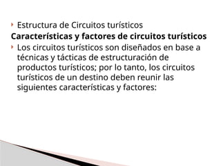  Estructura de Circuitos turísticos
Características y factores de circuitos turísticos
 Los circuitos turísticos son diseñados en base a
técnicas y tácticas de estructuración de
productos turísticos; por lo tanto, los circuitos
turísticos de un destino deben reunir las
siguientes características y factores:
 