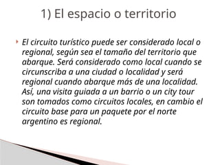  El circuito turístico puede ser considerado local o
regional, según sea el tamaño del territorio que
abarque. Será considerado como local cuando se
circunscriba a una ciudad o localidad y será
regional cuando abarque más de una localidad.
Así, una visita guiada a un barrio o un city tour
son tomados como circuitos locales, en cambio el
circuito base para un paquete por el norte
argentino es regional.
1) El espacio o territorio
 