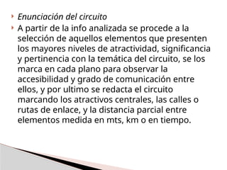  Enunciación del circuito
 A partir de la info analizada se procede a la
selección de aquellos elementos que presenten
los mayores niveles de atractividad, significancia
y pertinencia con la temática del circuito, se los
marca en cada plano para observar la
accesibilidad y grado de comunicación entre
ellos, y por ultimo se redacta el circuito
marcando los atractivos centrales, las calles o
rutas de enlace, y la distancia parcial entre
elementos medida en mts, km o en tiempo.
 