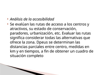  Análisis de la accesibilidad
 Se evalúan las rutas de acceso a los centros y
atractivos, su estado de conservación,
paradores, urbanización, etc. Evaluar las rutas
significa considerar todas las alternativas que
ofrece la zona. Dpeus se determinan las
distancias parciales entre centro, medidas en
km y en tiempos, a fin de obtener un cuadro de
situación completo
 