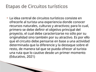  La idea central de circuitos turísticos consiste en
ofrecerle al turista una experiencia donde conocer
recursos naturales, culturas y atractivos; para lo cual,
primero se debe definir el objetivo principal del
proyecto, el cual debe caracterizarse no sólo por su
originalidad sino también por su atractivo. Es por ello
que el circuito debe pensarse en base a una actividad
determinada que la diferencie y la destaque sobre el
resto, de manera tal que se pueda ofrecer al turista
una ruta que lo cautive desde un primer momento
(Educativo, 2021)
Etapas de Circuitos turísticos
 