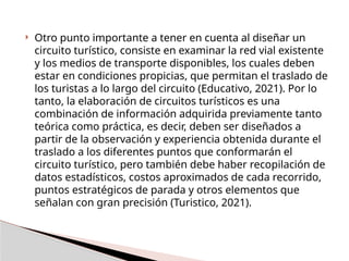  Otro punto importante a tener en cuenta al diseñar un
circuito turístico, consiste en examinar la red vial existente
y los medios de transporte disponibles, los cuales deben
estar en condiciones propicias, que permitan el traslado de
los turistas a lo largo del circuito (Educativo, 2021). Por lo
tanto, la elaboración de circuitos turísticos es una
combinación de información adquirida previamente tanto
teórica como práctica, es decir, deben ser diseñados a
partir de la observación y experiencia obtenida durante el
traslado a los diferentes puntos que conformarán el
circuito turístico, pero también debe haber recopilación de
datos estadísticos, costos aproximados de cada recorrido,
puntos estratégicos de parada y otros elementos que
señalan con gran precisión (Turistico, 2021).
 