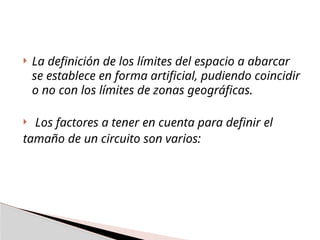  La definición de los límites del espacio a abarcar
se establece en forma artificial, pudiendo coincidir
o no con los límites de zonas geográficas.
 Los factores a tener en cuenta para definir el
tamaño de un circuito son varios:
 