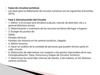  Fases de circuitos turísticos
 Las fases para la elaboración de circuitos turísticos son las siguientes (Cervantes,
2015):
 Fase I: Estructuración del Circuito
 1. Definir si el circuito será temático (cultural, natural, de diversión, etc.), o
general (distintos temas).
 2. Determinación o inventario de los recursos turísticos del lugar o lugares.
 3. Escoger los puntos de:
 Salida.
 Paradas técnicas.
 Paradas con estancia en los centros turísticos. Llegada.
 4. Definir horarios.
 5. Hacer un análisis de la cantidad de personas que pueden formar parte en
cada circuito
 6. Elaboración de alternativas con respecto a los puntos intermedios de la ruta.
Conceptualización, Tipos, Estructura y Etapas de Circuitos Turísticos
 7. Determinar los recorridos internos de interés, si los hubiere, en los distintos
centros turísticos.
 