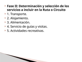  Fase II: Determinación y selección de los
servicios a incluir en la Ruta o Circuito
 1. Transporte.
 2. Alojamiento.
 3. Alimentación.
 4. Servicio de guías y visitas.
 5. Actividades recreativas.
 