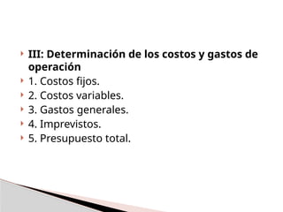  III: Determinación de los costos y gastos de
operación
 1. Costos fijos.
 2. Costos variables.
 3. Gastos generales.
 4. Imprevistos.
 5. Presupuesto total.
 