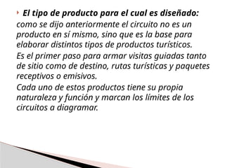  El tipo de producto para el cual es diseñado:
como se dijo anteriormente el circuito no es un
producto en sí mismo, sino que es la base para
elaborar distintos tipos de productos turísticos.
Es el primer paso para armar visitas guiadas tanto
de sitio como de destino, rutas turísticas y paquetes
receptivos o emisivos.
Cada uno de estos productos tiene su propia
naturaleza y función y marcan los límites de los
circuitos a diagramar.
 