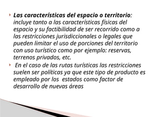  Las características del espacio o territorio:
incluye tanto a las características físicas del
espacio y su factibilidad de ser recorrido como a
las restricciones jurisdiccionales o legales que
pueden limitar el uso de porciones del territorio
con uso turístico como por ejemplo: reservas,
terrenos privados, etc.
 En el caso de las rutas turísticas las restricciones
suelen ser políticas ya que este tipo de producto es
empleado por los estados como factor de
desarrollo de nuevas áreas
 