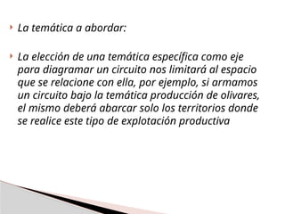  La temática a abordar:
 La elección de una temática específica como eje
para diagramar un circuito nos limitará al espacio
que se relacione con ella, por ejemplo, si armamos
un circuito bajo la temática producción de olivares,
el mismo deberá abarcar solo los territorios donde
se realice este tipo de explotación productiva
 