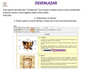 desenlazarEsta opción permite que "rompamos" los enlaces creados tanto a otros contenidos nuestros como a otras páginas web o sitios webs. Para ello :1. Seleccionar el enlace 2. Pulsar sobre el icono Romper enlace de la barra de herramientas.