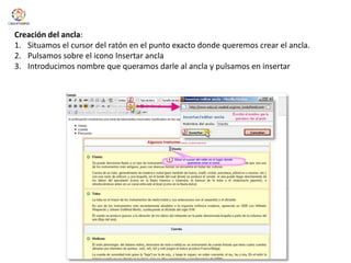  Insertar el enlace al ancla.Creación del ancla:Situamos el cursor del ratón en el punto exacto donde queremos crear el ancla.Pulsamos sobre el icono Insertar anclaIntroducimos nombre que queramos darle al ancla y pulsamos en insertar