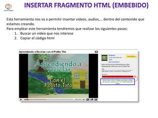 Insertar fragmento html (embebido)Esta herramienta nos va a permitir insertar videos, audios,… dentro del contenido que estamos creando.Para emplear este herramienta tendremos que realizar los siguientes pasos:Buscar un video que nos intereseCopiar el código html