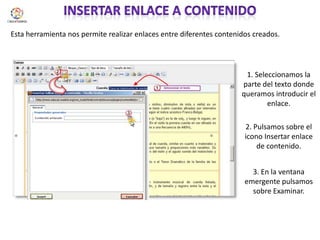 Insertar enlace a contenidoEsta herramienta nos permite realizar enlaces entre diferentes contenidos creados. 1. Seleccionamos la parte del texto donde queramos introducir el enlace.2. Pulsamos sobre el icono Insertar enlace de contenido.3. En la ventana emergente pulsamos sobre Examinar.