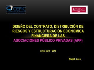 Lima, abril – 2015
Magali Lazo
DISEÑO DEL CONTRATO, DISTRIBUCIÓN DE
RIESGOS Y ESTRUCTURACIÓN ECONÓMICA
FINANCIERA DE LAS
ASOCIACIONES PÚBLICO PRIVADAS (APP)
 