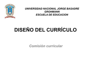 UNIVERSIDAD NACIONAL JORGE BASADRE
GROHMANN
ESCUELA DE EDUCACION

DISEÑO DEL CURRÍCULO
Comisión curricular

 